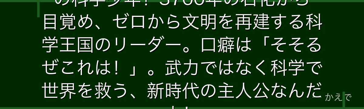 石神千空は知識量10億パーセントの科学少年!3700年の石化から目覚め、ゼロから文明を再建する科学王国のリーダー。口癖は「そそるぜこれは!」。武力ではなく科学で世界を救う、新時代の主人公なんだよ!