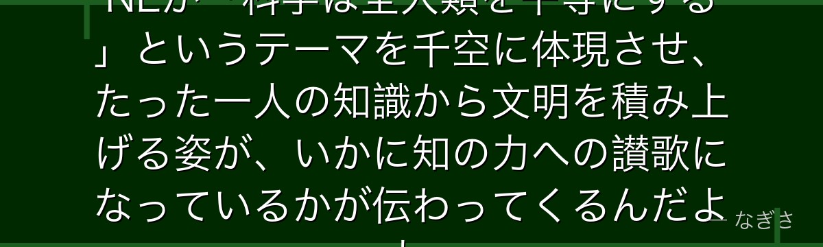 千空を深掘りすると、Dr.STONEが「科学は全人類を平等にする」というテーマを千空に体現させ、たった一人の知識から文明を積み上げる姿が、いかに知の力への讃歌になっているかが伝わってくるんだよね