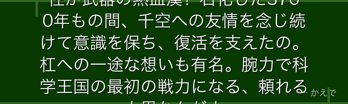 大木大樹は千空の親友で、体力と根性が武器の熱血漢!石化した3700年もの間、千空への友情を念じ続けて意識を保ち、復活を支えたの。杠への一途な想いも有名。腕力で科学王国の最初の戦力になる、頼れる大男なんだよ