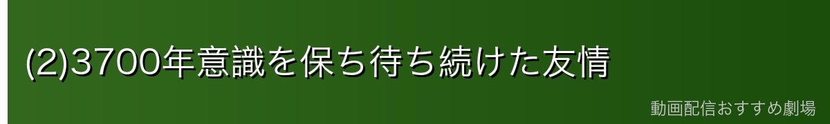 (2)3700年意識を保ち待ち続けた友情