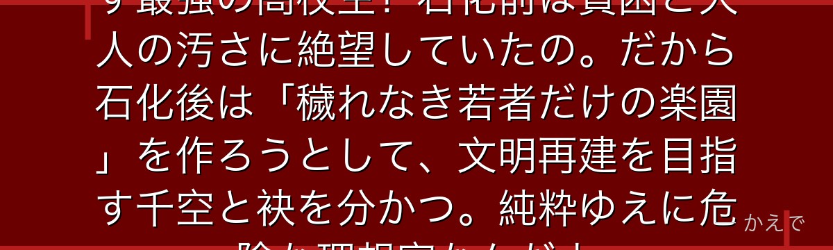 獅子王司は徒手空拳でライオンも倒す最強の高校生!石化前は貧困と大人の汚さに絶望していたの。だから石化後は「穢れなき若者だけの楽園」を作ろうとして、文明再建を目指す千空と袂を分かつ。純粋ゆえに危険な理想家なんだよ