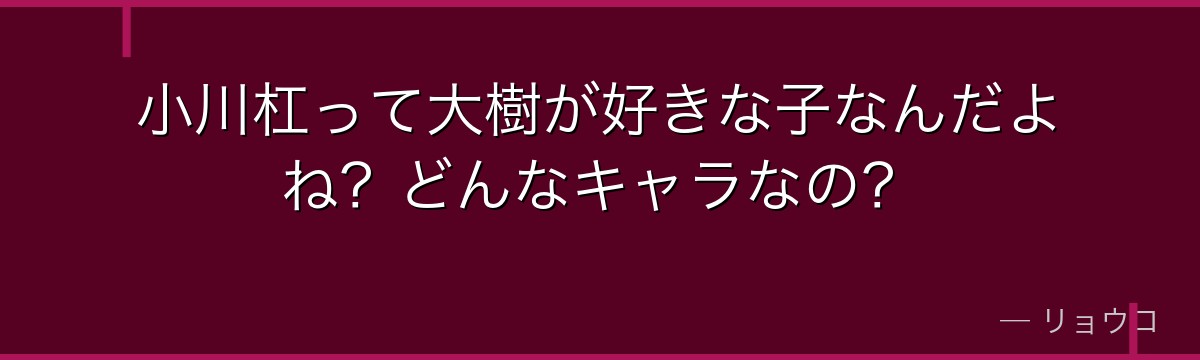 小川杠って大樹が好きな子なんだよね？どんなキャラなの？