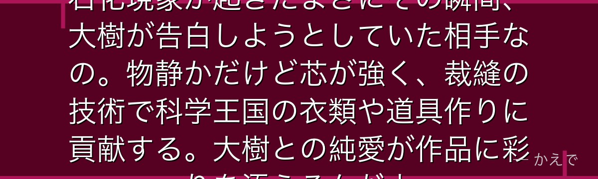 小川杠は手芸が得意な優しい少女！石化現象が起きたまさにその瞬間、大樹が告白しようとしていた相手なの。物静かだけど芯が強く、裁縫の技術で科学王国の衣類や道具作りに貢献する。大樹との純愛が作品に彩りを添えるんだよ