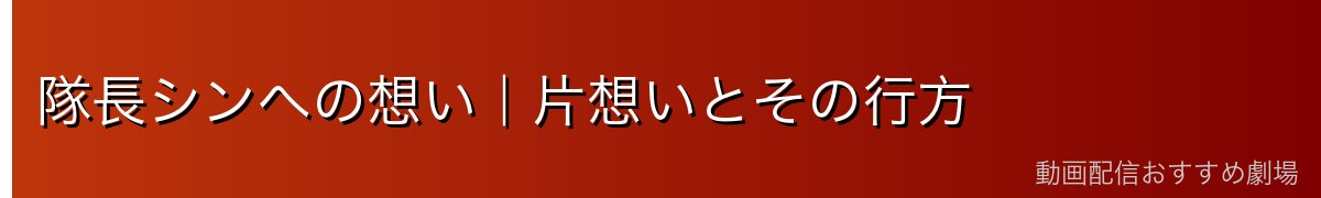隊長シンへの想い|片想いとその行方