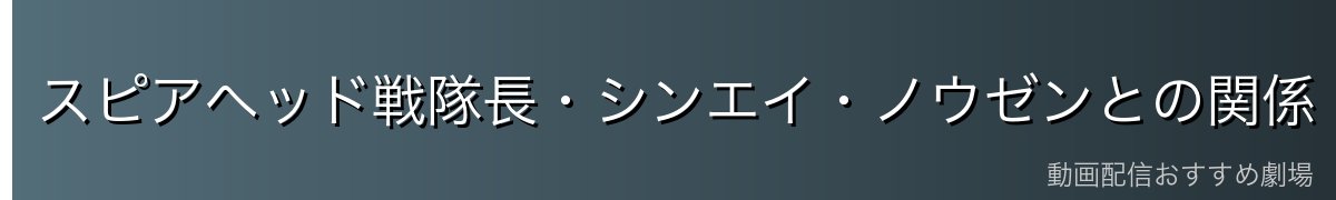 スピアヘッド戦隊長・シンエイ・ノウゼンとの関係