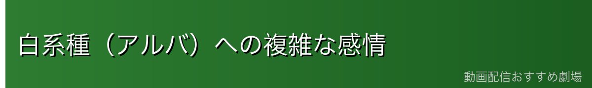 白系種（アルバ）への複雑な感情