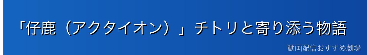 「仔鹿（アクタイオン）」チトリと寄り添う物語