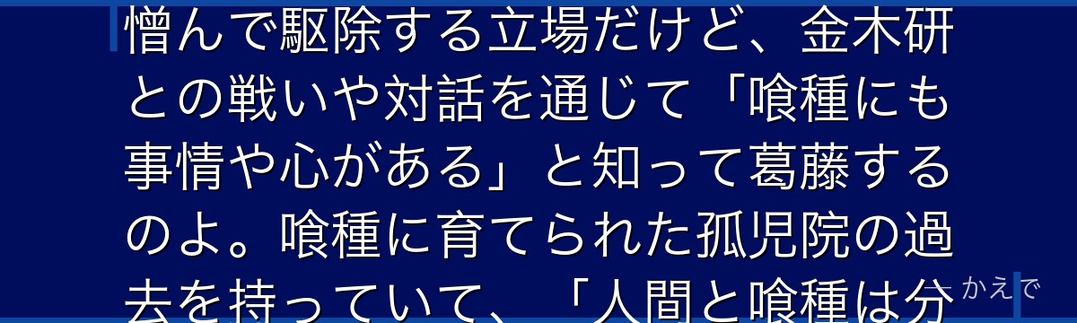 亜門鋼太朗はCCGの捜査官(人間)で、長身で実直、強い正義感を持つ熱血漢なの!喰種を「悪」として憎んで駆除する立場だけど、金木研との戦いや対話を通じて「喰種にも事情や心がある」と知って葛藤するのよ。喰種に育てられた孤児院の過去を持っていて、「人間と喰種は分かり合えるのか」という作品のテーマを体現する重要人物なんだよ。