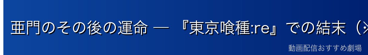 亜門のその後の運命 — 『東京喰種:re』での結末(※ネタバレ注意)