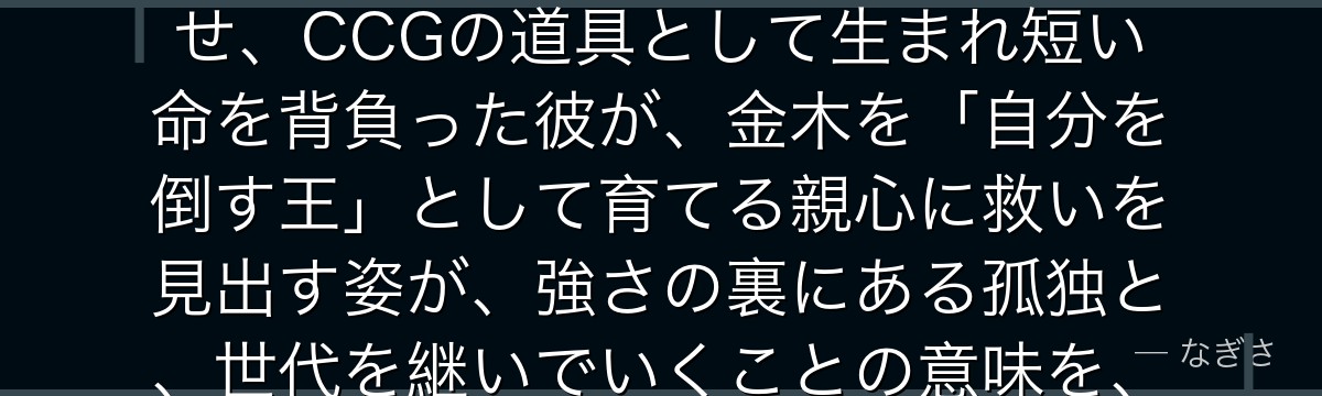 有馬貴将を深掘りすると、東京喰種が「最強でありながら自らの終わりを願う者の哀しみ」を有馬に体現させ、CCGの道具として生まれ短い命を背負った彼が、金木を「自分を倒す王」として育てる親心に救いを見出す姿が、強さの裏にある孤独と、世代を継いでいくことの意味を、作品屈指の衝撃とともに描いているかが伝わってくるんだよね