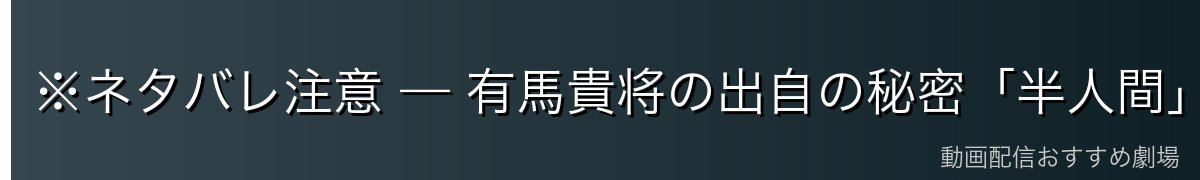 ※ネタバレ注意 — 有馬貴将の出自の秘密「半人間」と「白日庭」