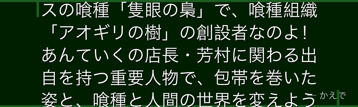 そうなの!エトは表向きは大人気の若手小説家「高槻泉」として活動する女性だけど、その正体は最強クラスの喰種「隻眼の梟」で、喰種組織「アオギリの樹」の創設者なのよ!あんていくの店長・芳村に関わる出自を持つ重要人物で、包帯を巻いた姿と、喰種と人間の世界を変えようとする達観した思想が特徴なんだよ。