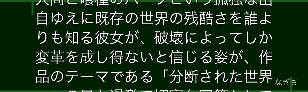 エトを深掘りすると、東京喰種が「歪んだ世界を変えようとする革命者の理想と狂気」をエトに体現させ、人間と喰種のハーフという孤独な出自ゆえに既存の世界の残酷さを誰よりも知る彼女が、破壊によってしか変革を成し得ないと信じる姿が、作品のテーマである「分断された世界」への最も過激で切実な回答として描かれているかが伝わってくるんだよね