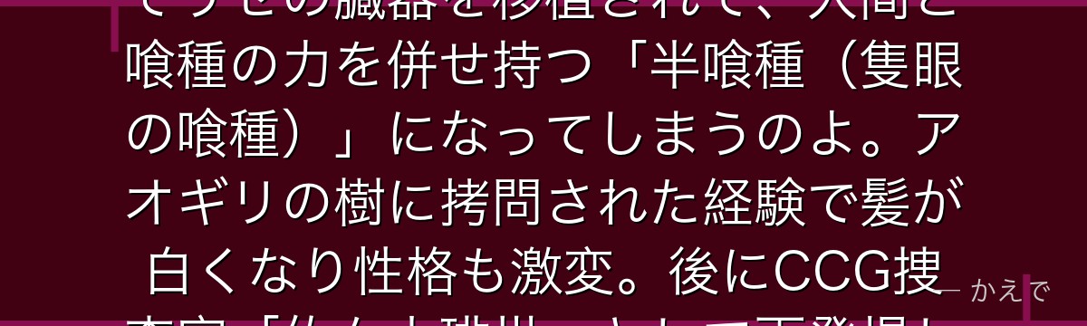 金木研は読書好きの平凡な大学生だったけど、デート相手のリゼに襲われて瀕死になっちゃうの!緊急手術でリゼの臓器を移植されて、人間と喰種の力を併せ持つ「半喰種(隻眼の喰種)」になってしまうのよ。アオギリの樹に拷問された経験で髪が白くなり性格も激変。後にCCG捜査官「佐々木琲世」として再登場し「隻眼の王」と呼ばれる存在になるんだよ。