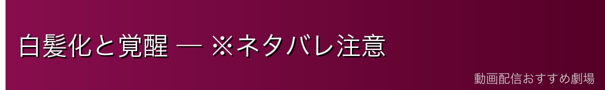 白髪化と覚醒 — ※ネタバレ注意