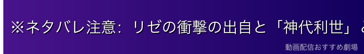 ※ネタバレ注意:リゼの衝撃の出自と「神代利世」という名