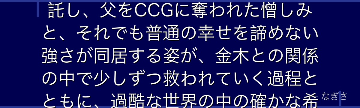 霧嶋董香を深掘りすると、東京喰種が「喰種として生まれながら人間として生きたいと願う葛藤」を董香に託し、父をCCGに奪われた憎しみと、それでも普通の幸せを諦めない強さが同居する姿が、金木との関係の中で少しずつ救われていく過程とともに、過酷な世界の中の確かな希望として描かれているかが伝わってくるんだよね