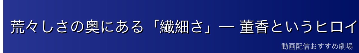 荒々しさの奥にある「繊細さ」— 董香というヒロインの魅力
