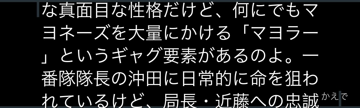 土方十四郎は治安組織「真選組」の副長で、冷徹で有能な「鬼の副長」と恐れられる剣士なの!規律に厳格な真面目な性格だけど、何にでもマヨネーズを大量にかける「マヨラー」というギャグ要素があるのよ。一番隊隊長の沖田に日常的に命を狙われているけど、局長・近藤への忠誠は篤い。呪いの刀でオタク化する「トッシー」も名物なんだよ。