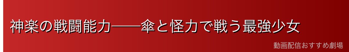 神楽の戦闘能力——傘と怪力で戦う最強少女