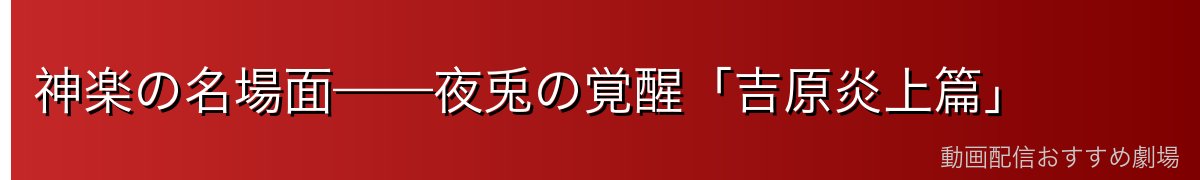神楽の名場面——夜兎の覚醒「吉原炎上篇」