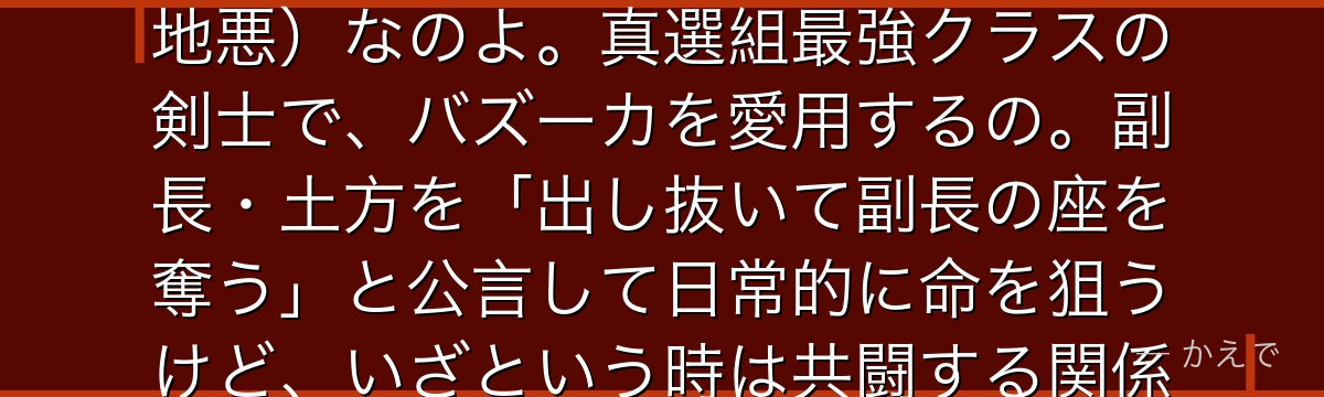 そうなの!沖田総悟は真選組一番隊隊長で、あどけない少年のような顔立ちなのに、中身は極度のドS(意地悪)なのよ。真選組最強クラスの剣士で、バズーカを愛用するの。副長・土方を「出し抜いて副長の座を奪う」と公言して日常的に命を狙うけど、いざという時は共闘する関係。姉・沖田ミツバを深く慕っていた過去が切ないんだよ。