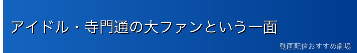 アイドル・寺門通の大ファンという一面