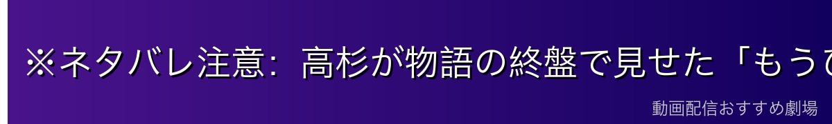 ※ネタバレ注意:高杉が物語の終盤で見せた「もうひとつの顔」