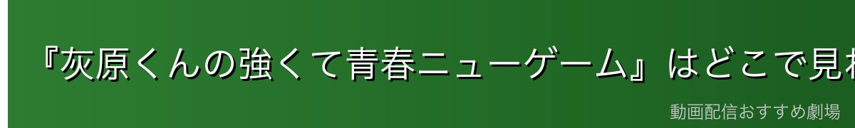 『灰原くんの強くて青春ニューゲーム』はどこで見れる?無料で視聴する方法を徹底比較