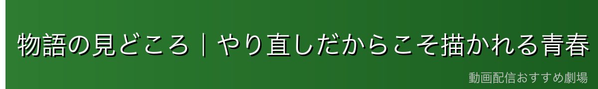 物語の見どころ|やり直しだからこそ描かれる青春