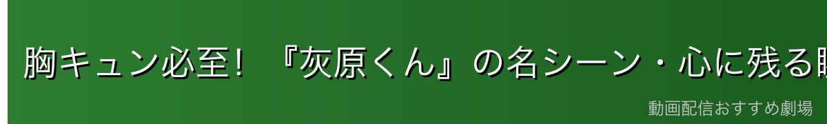 胸キュン必至!『灰原くん』の名シーン・心に残る瞬間