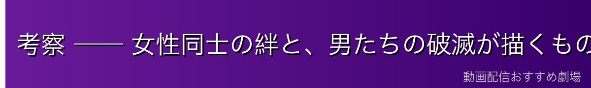 考察 ── 女性同士の絆と、男たちの破滅が描くもの
