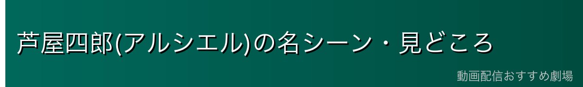 芦屋四郎(アルシエル)の名シーン・見どころ