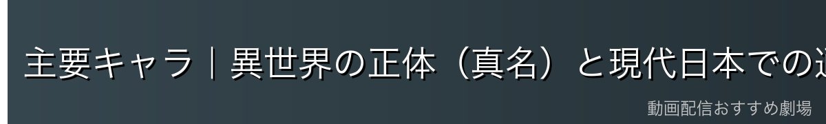 主要キャラ｜異世界の正体（真名）と現代日本での通名（偽名）