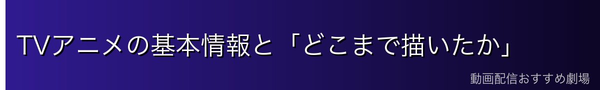 TVアニメの基本情報と「どこまで描いたか」
