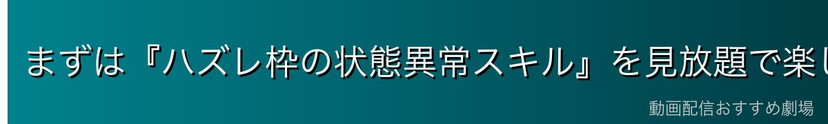 まずは『ハズレ枠の状態異常スキル』を見放題で楽しむなら