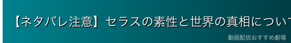 【ネタバレ注意】セラスの素性と世界の真相について