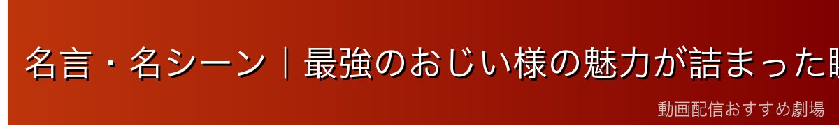 名言・名シーン|最強のおじい様の魅力が詰まった瞬間