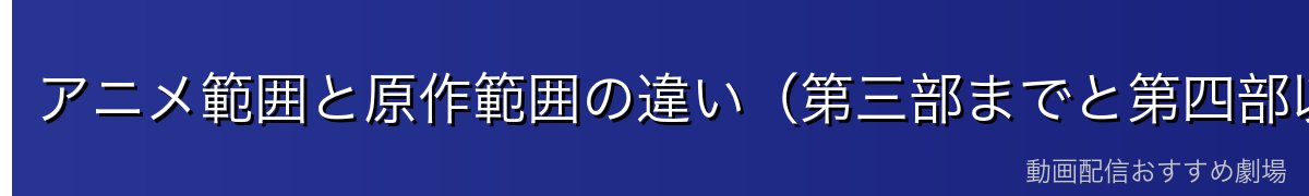 アニメ範囲と原作範囲の違い(第三部までと第四部以降)