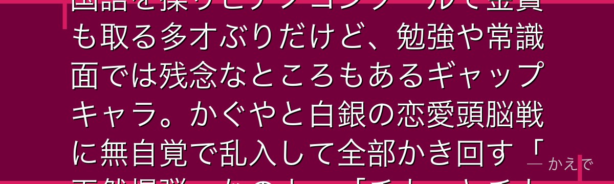 藤原千花は生徒会書記で、作品屈指の人気を誇る天真爛漫なムードメーカーなの!政界の名家の令嬢で5か国語を操りピアノコンクールで金賞も取る多才ぶりだけど、勉強や常識面では残念なところもあるギャップキャラ。かぐやと白銀の恋愛頭脳戦に無自覚で乱入して全部かき回す「天然爆弾」なのよ。「チカっとチカ千花っ」のダンスでも有名なんだよ。