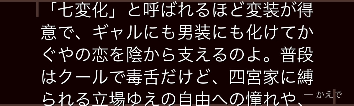 早坂愛は四宮かぐやの側仕えで、メイド・ボディガード・恋愛参謀・親友を一人で兼ねる万能の従者なの！「七変化」と呼ばれるほど変装が得意で、ギャルにも男装にも化けてかぐやの恋を陰から支えるのよ。普段はクールで毒舌だけど、四宮家に縛られる立場ゆえの自由への憧れや、かぐやへの複雑な本心を抱えているんだよ。