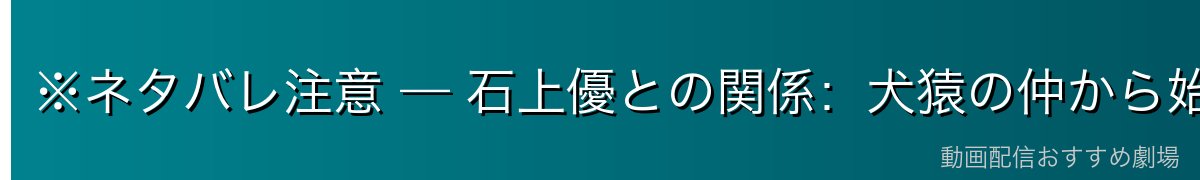 ※ネタバレ注意 — 石上優との関係：犬猿の仲から始まる人間ドラマ