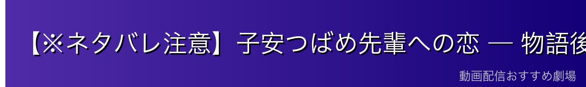 【※ネタバレ注意】子安つばめ先輩への恋 — 物語後半の大きな軸