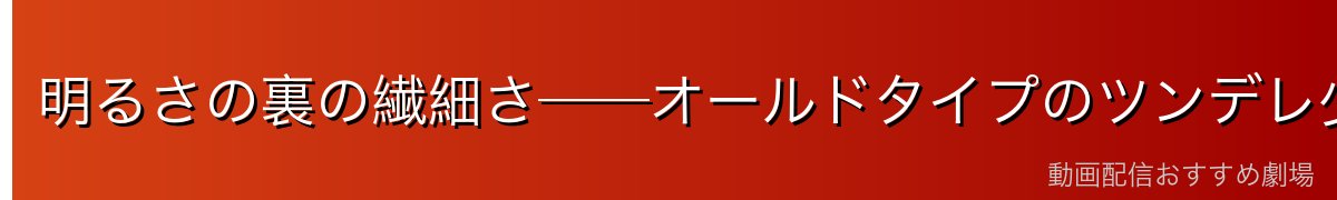 明るさの裏の繊細さ──オールドタイプのツンデレ少女