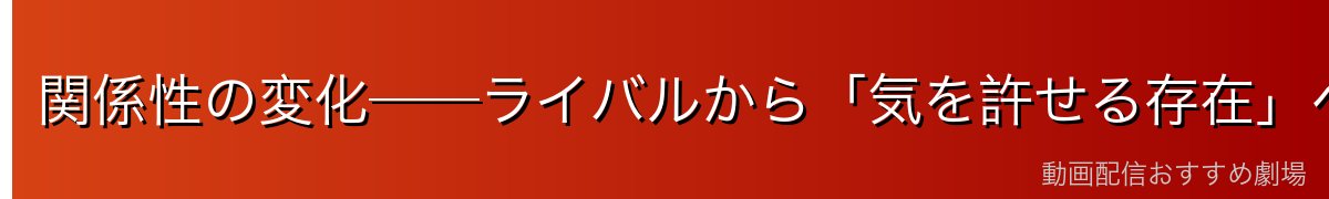 関係性の変化──ライバルから「気を許せる存在」へ