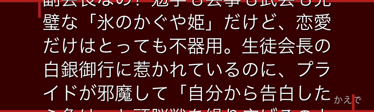 四宮かぐやは巨大財閥「四宮グループ」の令嬢で、秀知院学園の生徒会副会長なの!勉学も芸事も武芸も完璧な「氷のかぐや姫」だけど、恋愛だけはとっても不器用。生徒会長の白銀御行に惹かれているのに、プライドが邪魔して「自分から告白したら負け」と頭脳戦を繰り広げるのよ。実は純情で天然な乙女なんだよ。