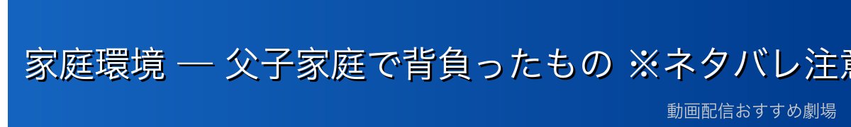 家庭環境 — 父子家庭で背負ったもの ※ネタバレ注意