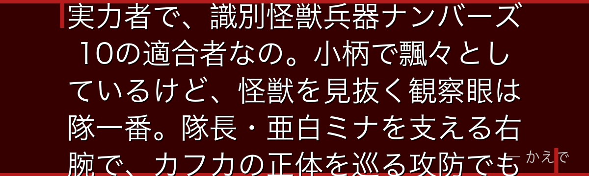 保科は第3部隊の副隊長で、二刀流=刀伐術の達人!解放戦力92%の実力者で、識別怪獣兵器ナンバーズ10の適合者なの。小柄で飄々としているけど、怪獣を見抜く観察眼は隊一番。隊長・亜白ミナを支える右腕で、カフカの正体を巡る攻防でも重要な役割を担うんだよ。