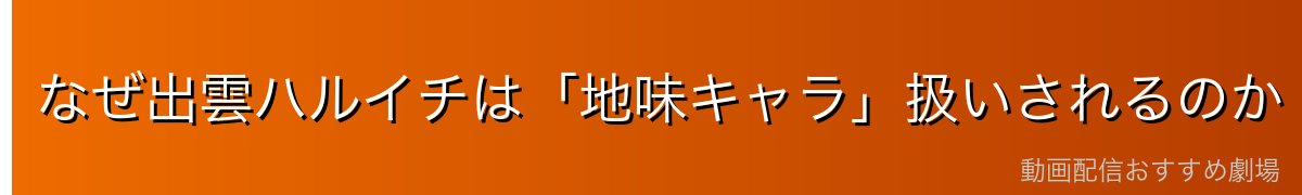 なぜ出雲ハルイチは「地味キャラ」扱いされるのか