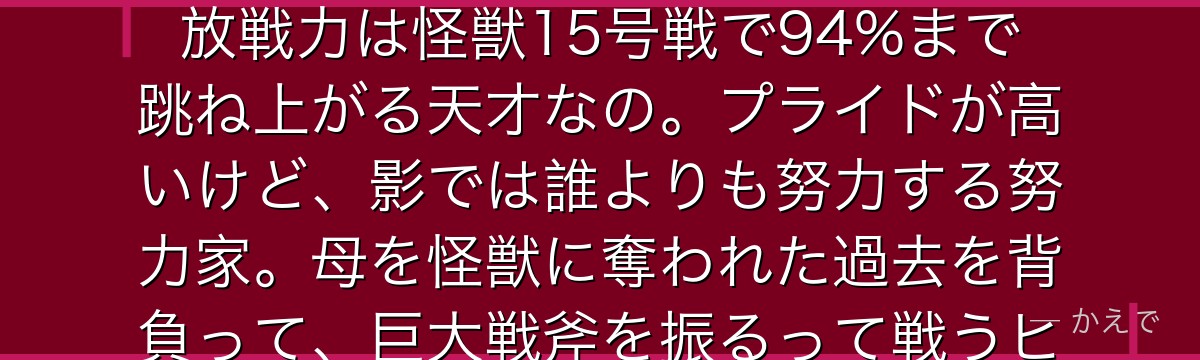 キコルは防衛隊長官・四ノ宮功の娘で、入隊試験ではトップクラス!解放戦力は怪獣15号戦で94%まで跳ね上がる天才なの。プライドが高いけど、影では誰よりも努力する努力家。母を怪獣に奪われた過去を背負って、巨大戦斧を振るって戦うヒロインなんだよ。